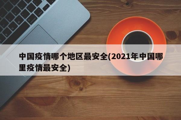 中国疫情哪个地区最安全(2021年中国哪里疫情最安全)