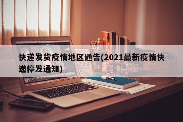 快递发货疫情地区通告(2021最新疫情快递停发通知)
