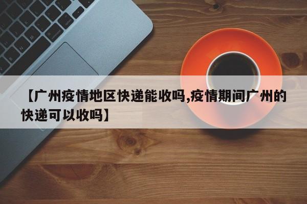 【广州疫情地区快递能收吗,疫情期间广州的快递可以收吗】